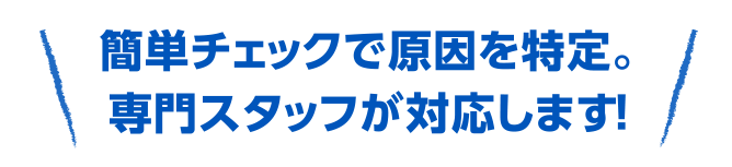 簡単チェックで原因を特定。専門スタッフが対応します。